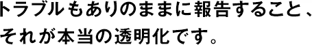 トラブルもありのままに報告すること、それが本當(dāng)の透明化です。