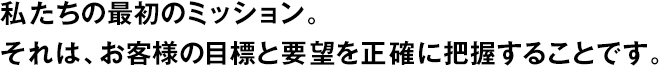 私たちの最初のミッション。それは、お客様の目標(biāo)と要望を正確に把握することです。
