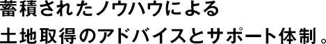蓄積されたノウハウによる土地取得のアドバイスとサポート體制。