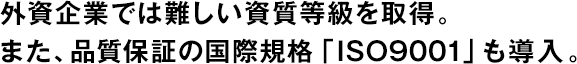 外資企業(yè)では難しい資質(zhì)等級(jí)を取得。また、品質(zhì)保証の國(guó)際規(guī)格「ISO9001」も導(dǎo)入。