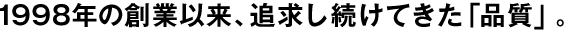 1998年の創(chuàng)業(yè)以來、追求し続けてきた「品質(zhì)」。