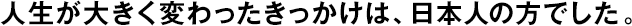 人生が大きく変わったきっかけは、日本人の方でした。
