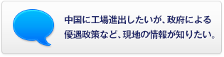 中國に工場(chǎng)進(jìn)出したいが、政府による優(yōu)遇政策など、現(xiàn)地の情報(bào)が知りたい。