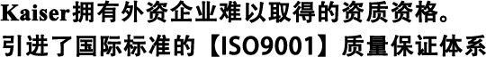 Kaiser擁有外資企業(yè)難以取得的資質(zhì)資格。 引進了國際標(biāo)準(zhǔn)的【ISO9001】質(zhì)量保證體系