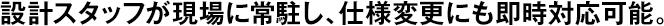 設計スタッフが現(xiàn)場に常駐し、仕様変更にも即時対応可能。