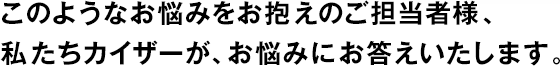 このようなお悩みをお抱えのご擔(dān)當(dāng)者様、私たちカイザーが、お悩みにお答えいたします。