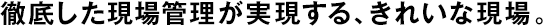 徹底した現(xiàn)場管理が実現(xiàn)する、きれいな現(xiàn)場。