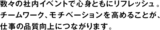 數(shù)々の社內(nèi)イベントで心身ともにリフレッシュ。チームワーク、モチベーションを高めることが、仕事の品質(zhì)向上につながります。