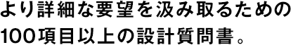 より詳細(xì)な要望を汲み取るための100項(xiàng)目以上の設(shè)計(jì)質(zhì)問(wèn)書。