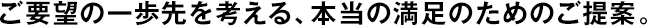 ご要望の一歩先を考える、本當(dāng)の満足のためのご提案。