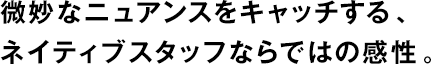 微妙なニュアンスをキャッチする、ネイティブスタッフならではの感性。